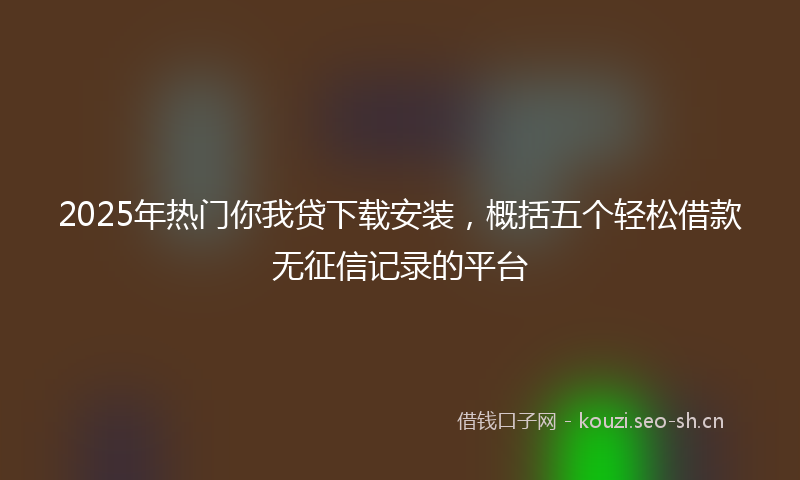 2025年热门你我贷下载安装，概括五个轻松借款无征信记录的平台