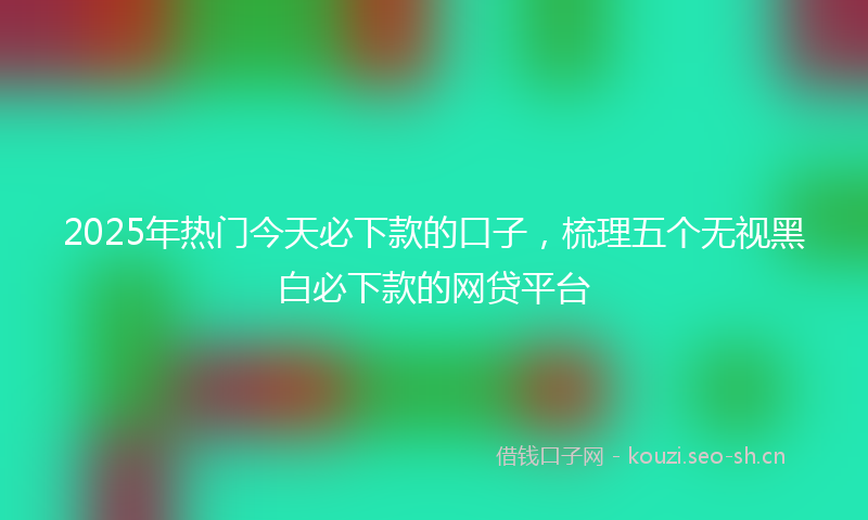 2025年热门今天必下款的口子，梳理五个无视黑白必下款的网贷平台