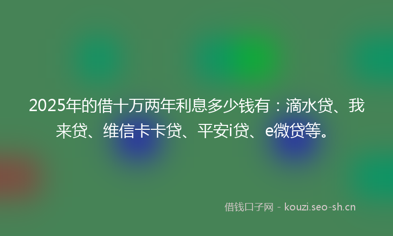 2025年的借十万两年利息多少钱有：滴水贷、我来贷、维信卡卡贷、平安i贷、e微贷等。