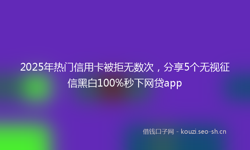 2025年热门信用卡被拒无数次，分享5个无视征信黑白100%秒下网贷app