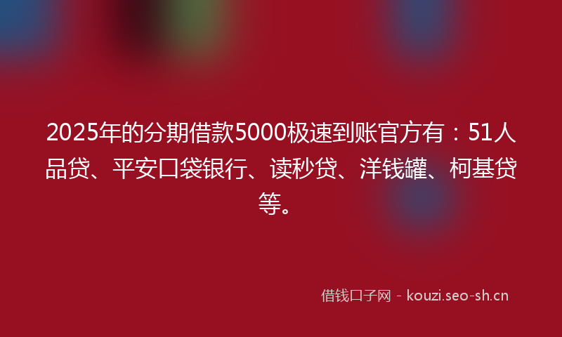 2025年的分期借款5000极速到账官方有：51人品贷、平安口袋银行、读秒贷、洋钱罐、柯基贷等。