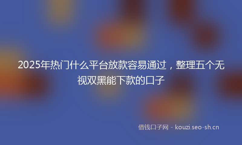 2025年热门什么平台放款容易通过，整理五个无视双黑能下款的口子