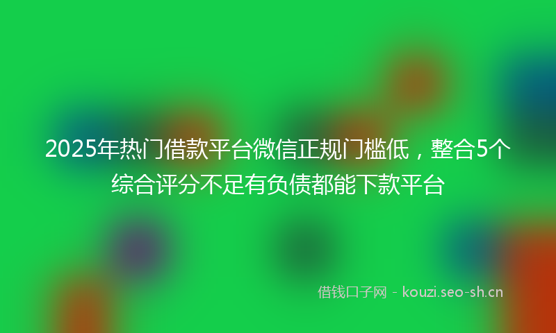 2025年热门借款平台微信正规门槛低，整合5个综合评分不足有负债都能下款平台