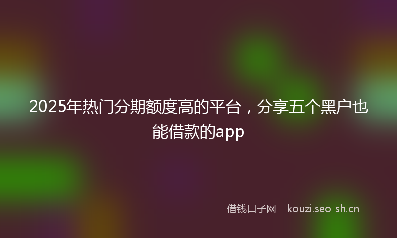 2025年热门分期额度高的平台，分享五个黑户也能借款的app