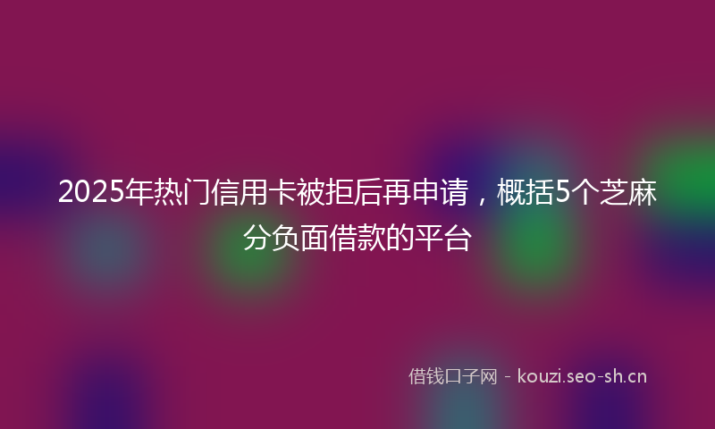 2025年热门信用卡被拒后再申请，概括5个芝麻分负面借款的平台