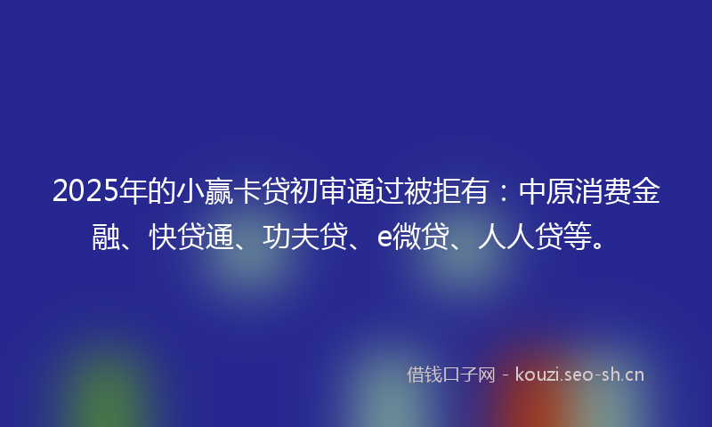 2025年的小赢卡贷初审通过被拒有：中原消费金融、快贷通、功夫贷、e微贷、人人贷等。
