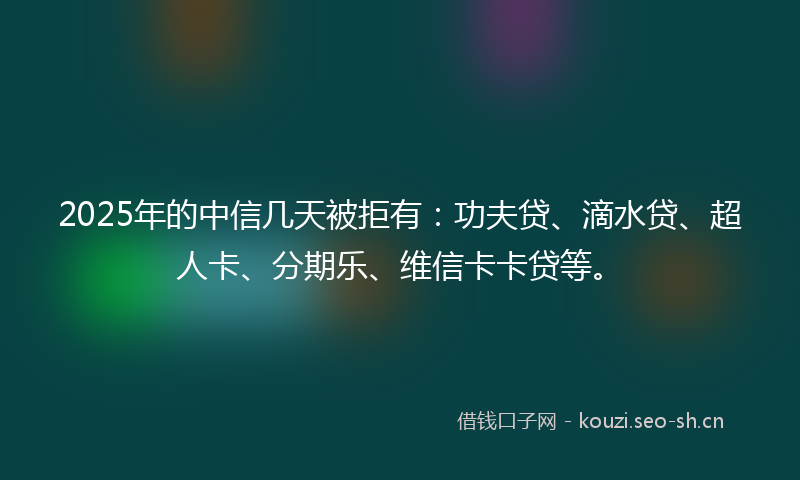 2025年的中信几天被拒有：功夫贷、滴水贷、超人卡、分期乐、维信卡卡贷等。