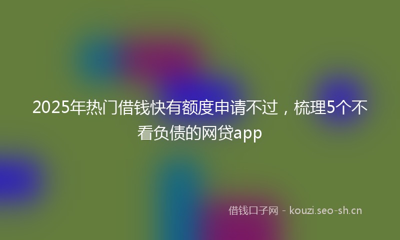 2025年热门借钱快有额度申请不过，梳理5个不看负债的网贷app