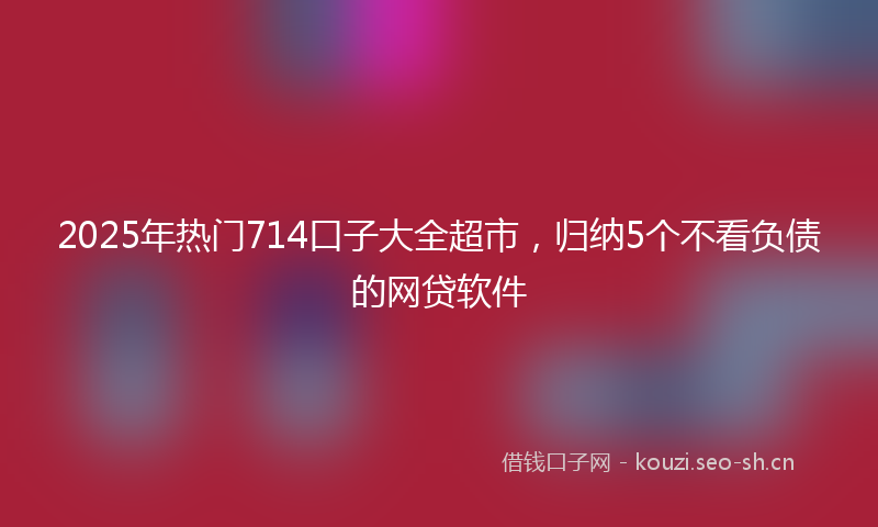 2025年热门714口子大全超市，归纳5个不看负债的网贷软件
