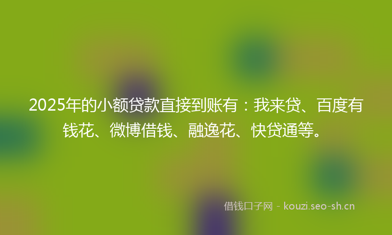 2025年的小额贷款直接到账有：我来贷、百度有钱花、微博借钱、融逸花、快贷通等。