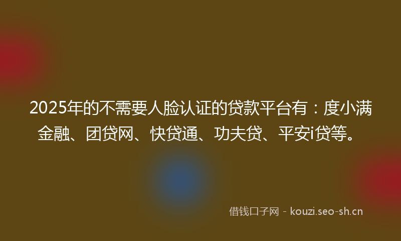 2025年的不需要人脸认证的贷款平台有：度小满金融、团贷网、快贷通、功夫贷、平安i贷等。