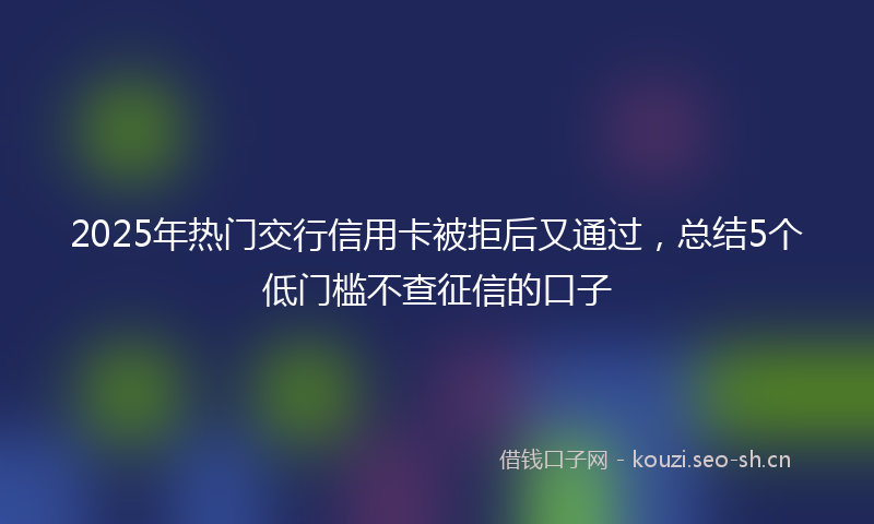 2025年热门交行信用卡被拒后又通过，总结5个低门槛不查征信的口子