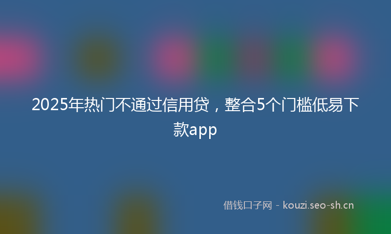 2025年热门不通过信用贷，整合5个门槛低易下款app