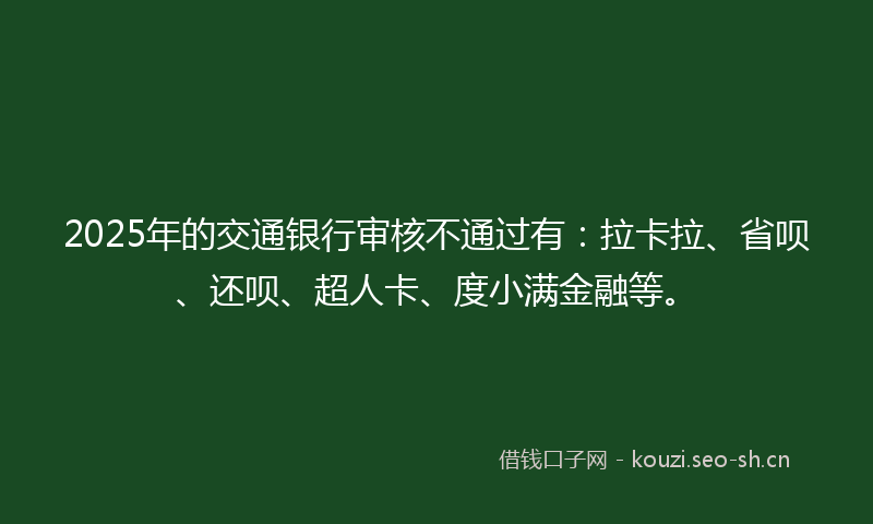 2025年的交通银行审核不通过有：拉卡拉、省呗、还呗、超人卡、度小满金融等。
