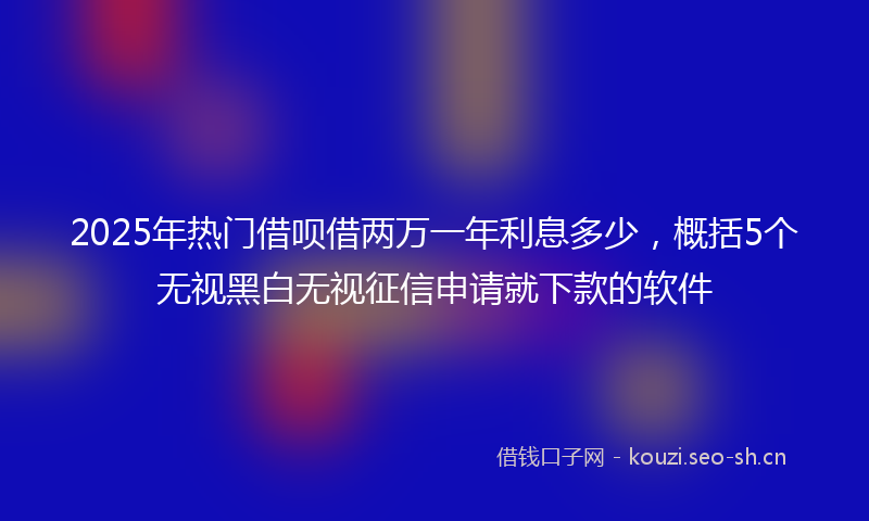 2025年热门借呗借两万一年利息多少，概括5个无视黑白无视征信申请就下款的软件