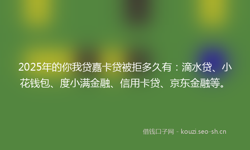 2025年的你我贷嘉卡贷被拒多久有：滴水贷、小花钱包、度小满金融、信用卡贷、京东金融等。