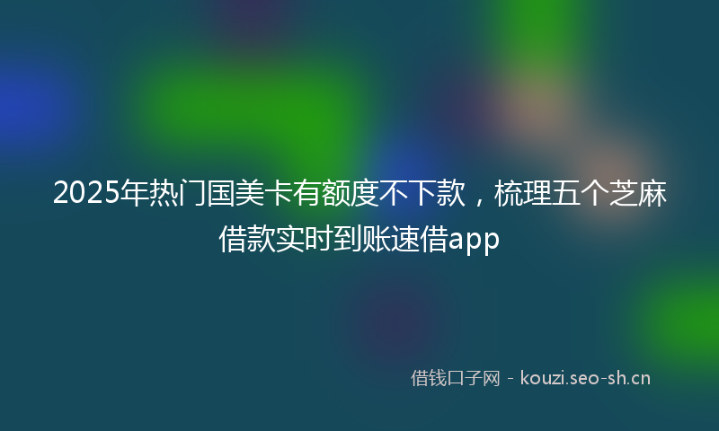 2025年热门国美卡有额度不下款，梳理五个芝麻借款实时到账速借app