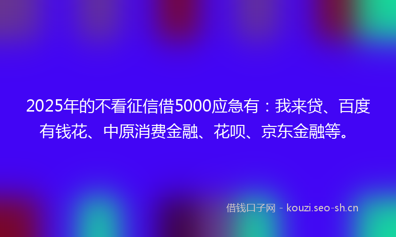 2025年的不看征信借5000应急有：我来贷、百度有钱花、中原消费金融、花呗、京东金融等。