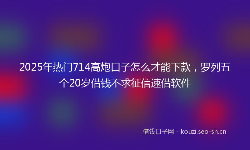 2025年热门714高炮口子怎么才能下款，罗列五个20岁借钱不求征信速借软件