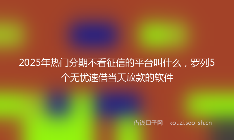 2025年热门分期不看征信的平台叫什么，罗列5个无忧速借当天放款的软件