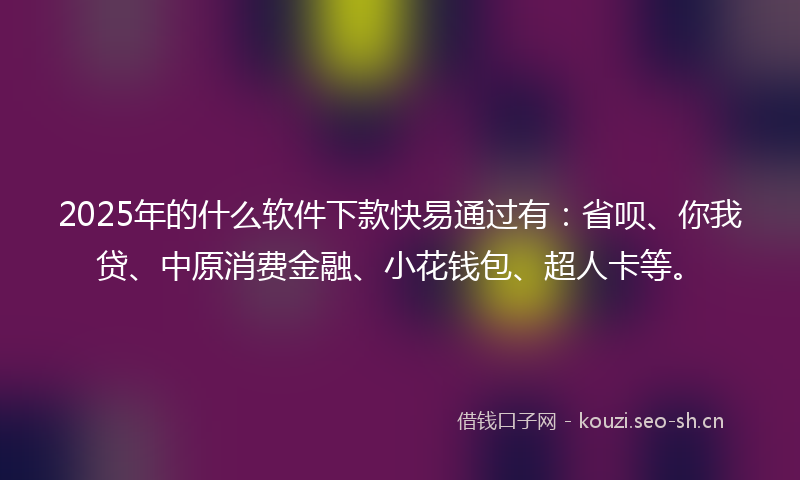 2025年的什么软件下款快易通过有：省呗、你我贷、中原消费金融、小花钱包、超人卡等。