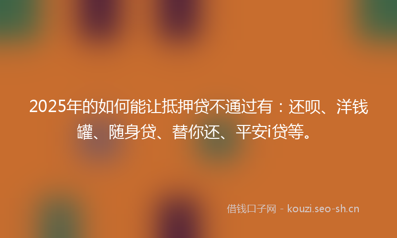 2025年的如何能让抵押贷不通过有：还呗、洋钱罐、随身贷、替你还、平安i贷等。