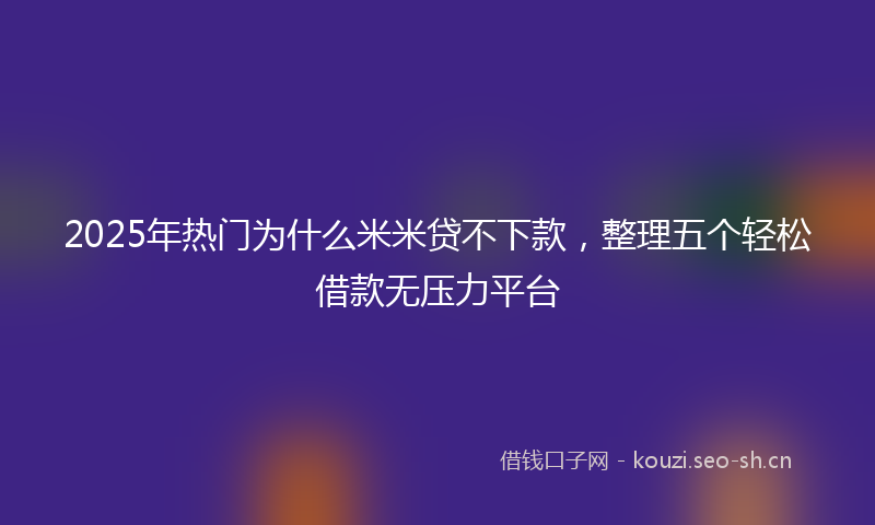2025年热门为什么米米贷不下款，整理五个轻松借款无压力平台