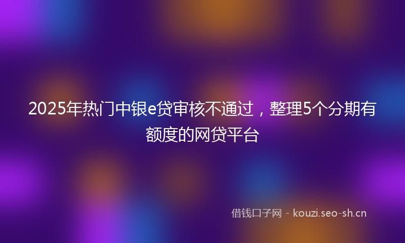 2025年热门中银e贷审核不通过，整理5个分期有额度的网贷平台