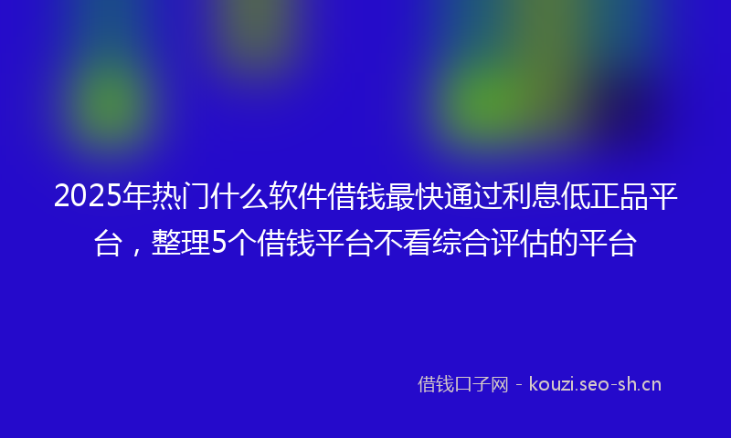 2025年热门什么软件借钱最快通过利息低正品平台，整理5个借钱平台不看综合评估的平台