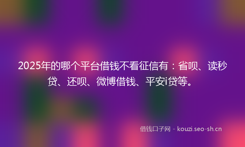 2025年的哪个平台借钱不看征信有：省呗、读秒贷、还呗、微博借钱、平安i贷等。