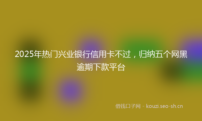 2025年热门兴业银行信用卡不过，归纳五个网黑逾期下款平台