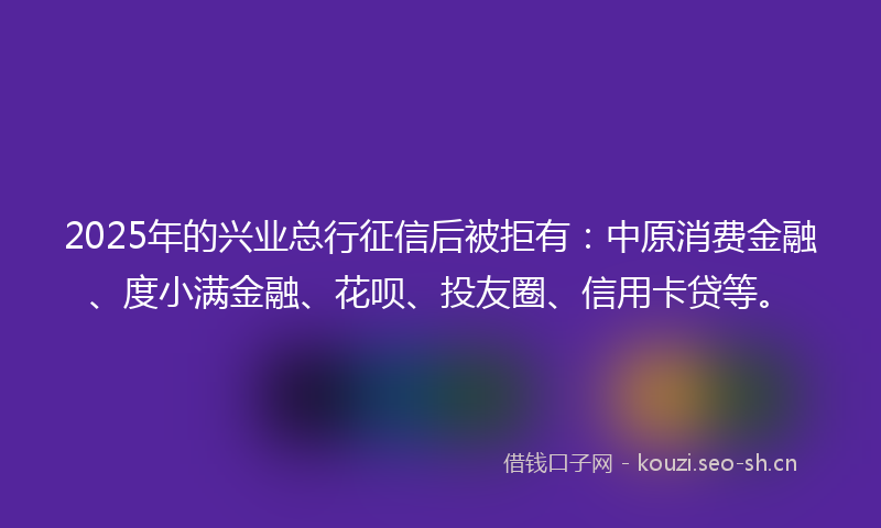 2025年的兴业总行征信后被拒有：中原消费金融、度小满金融、花呗、投友圈、信用卡贷等。