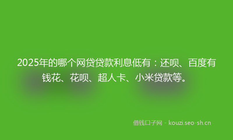 2025年的哪个网贷贷款利息低有：还呗、百度有钱花、花呗、超人卡、小米贷款等。