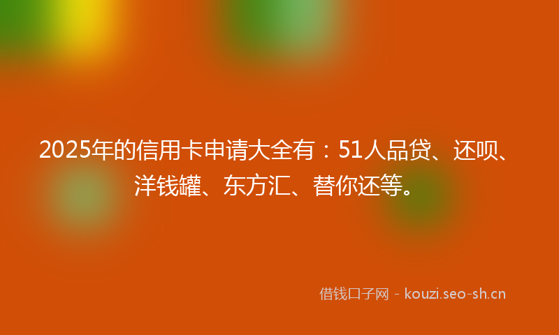 2025年的信用卡申请大全有：51人品贷、还呗、洋钱罐、东方汇、替你还等。