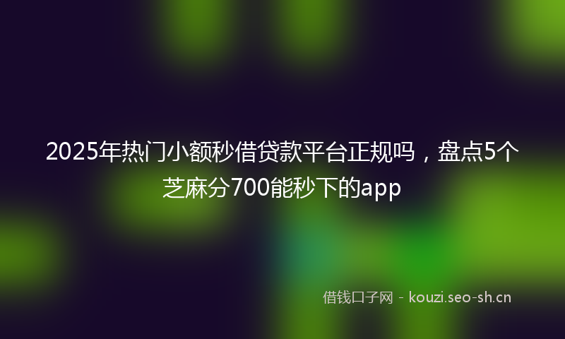 2025年热门小额秒借贷款平台正规吗，盘点5个芝麻分700能秒下的app