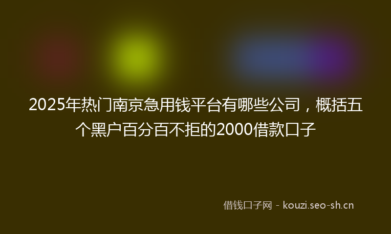 2025年热门南京急用钱平台有哪些公司，概括五个黑户百分百不拒的2000借款口子