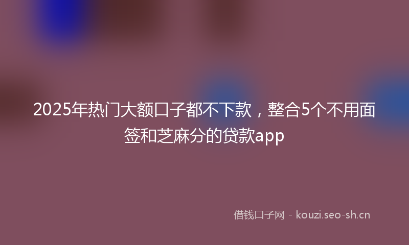 2025年热门大额口子都不下款，整合5个不用面签和芝麻分的贷款app