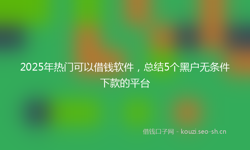 2025年热门可以借钱软件，总结5个黑户无条件下款的平台