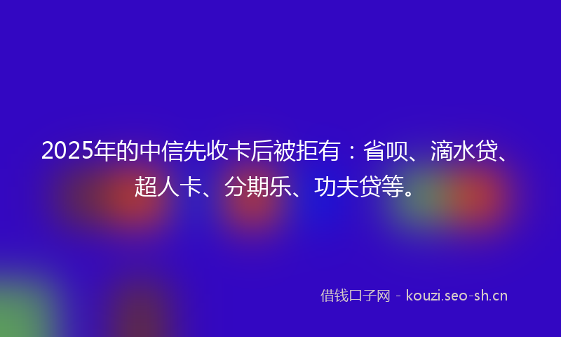 2025年的中信先收卡后被拒有：省呗、滴水贷、超人卡、分期乐、功夫贷等。