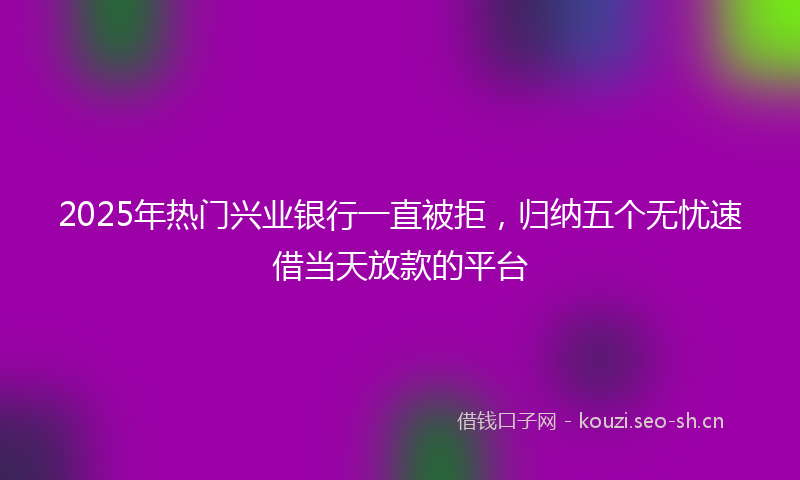 2025年热门兴业银行一直被拒，归纳五个无忧速借当天放款的平台