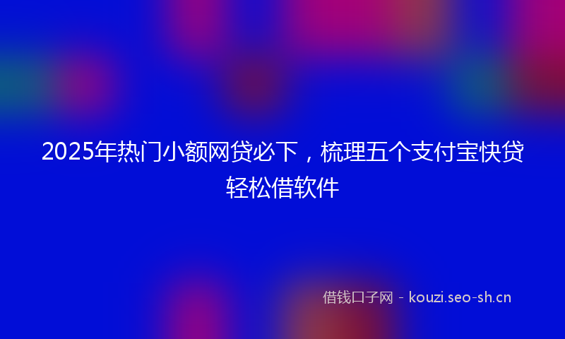 2025年热门小额网贷必下，梳理五个支付宝快贷轻松借软件