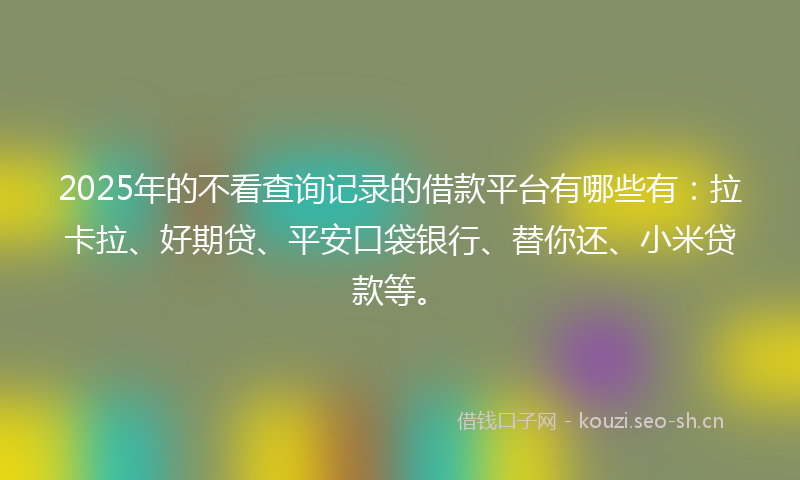 2025年的不看查询记录的借款平台有哪些有：拉卡拉、好期贷、平安口袋银行、替你还、小米贷款等。