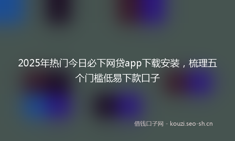 2025年热门今日必下网贷app下载安装，梳理五个门槛低易下款口子