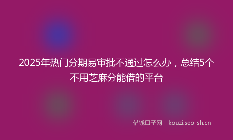 2025年热门分期易审批不通过怎么办，总结5个不用芝麻分能借的平台