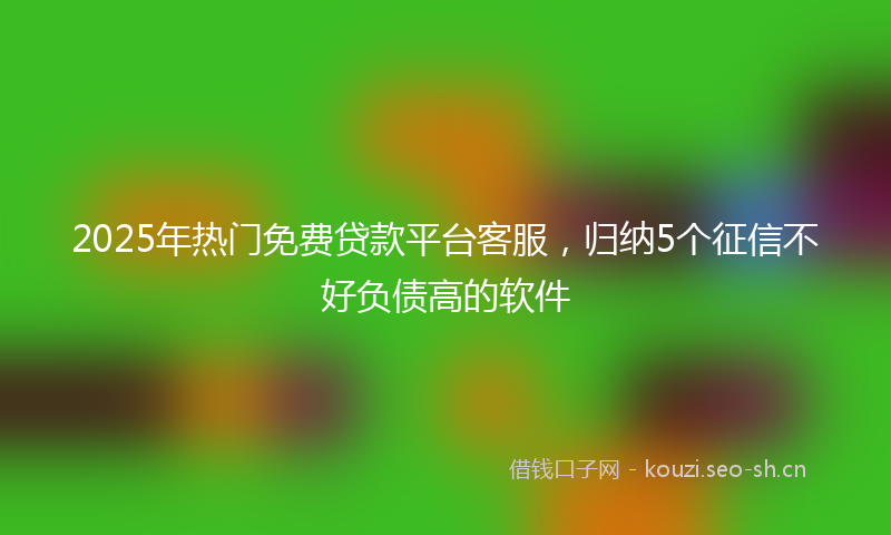 2025年热门免费贷款平台客服，归纳5个征信不好负债高的软件