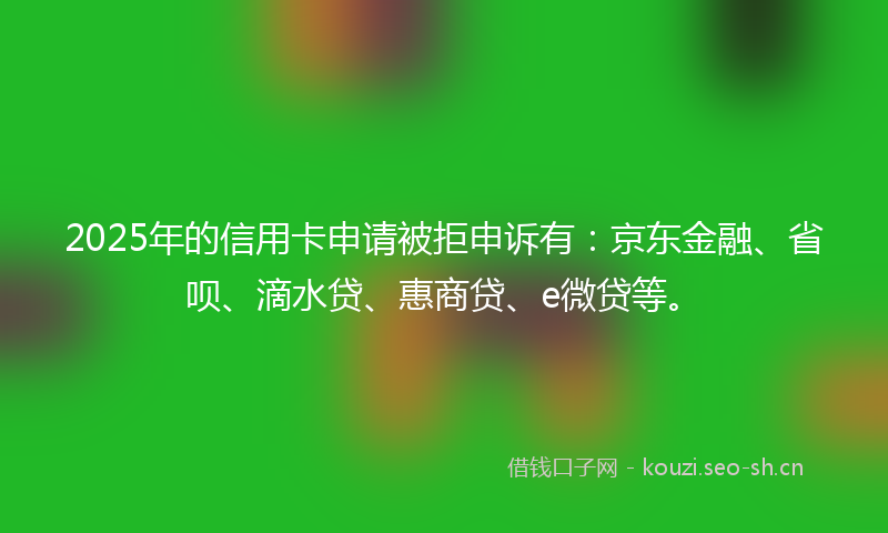 2025年的信用卡申请被拒申诉有：京东金融、省呗、滴水贷、惠商贷、e微贷等。