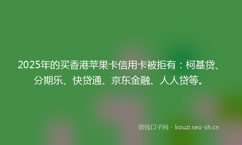 2025年的买香港苹果卡信用卡被拒有：柯基贷、分期乐、快贷通、京东金融、人人贷等。