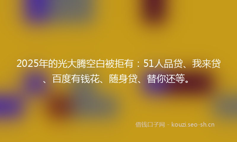 2025年的光大腾空白被拒有：51人品贷、我来贷、百度有钱花、随身贷、替你还等。