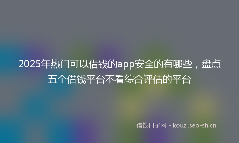 2025年热门可以借钱的app安全的有哪些，盘点五个借钱平台不看综合评估的平台