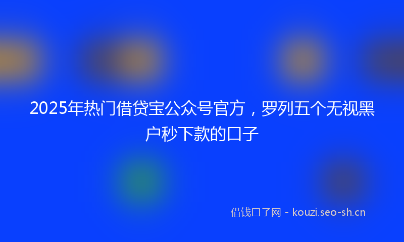 2025年热门借贷宝公众号官方，罗列五个无视黑户秒下款的口子